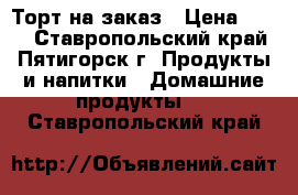 Торт на заказ › Цена ­ 400 - Ставропольский край, Пятигорск г. Продукты и напитки » Домашние продукты   . Ставропольский край